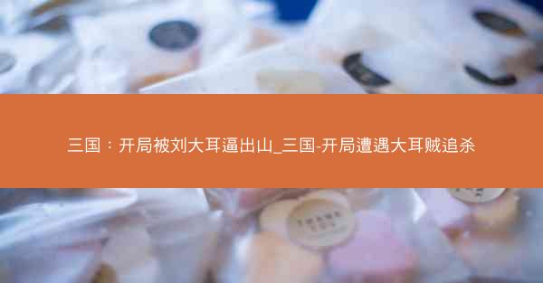 三国：开局被刘大耳逼出山_三国-开局遭遇大耳贼追杀