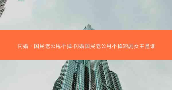 闪婚：国民老公甩不掉-闪婚国民老公甩不掉短剧女主是谁