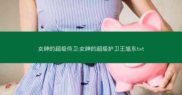 女神的超级侍卫;女神的超级护卫王旭东txt