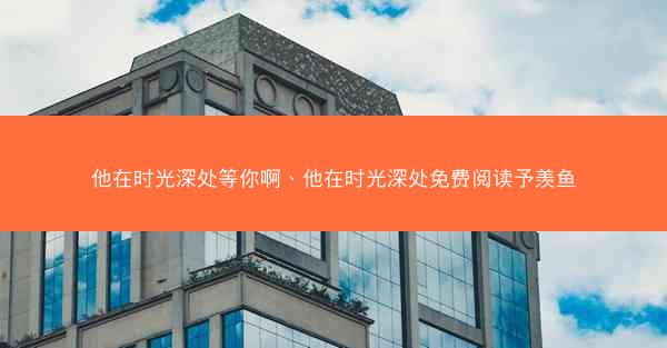 他在时光深处等你啊、他在时光深处免费阅读予羡鱼