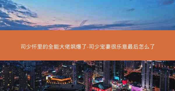 司少怀里的全能大佬飒爆了-司少宠妻很乐意最后怎么了