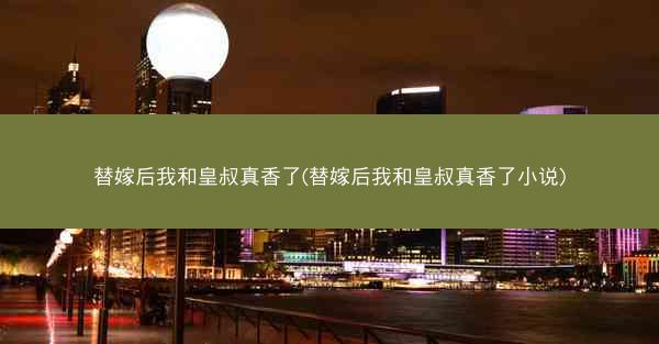 替嫁后我和皇叔真香了(替嫁后我和皇叔真香了小说)
