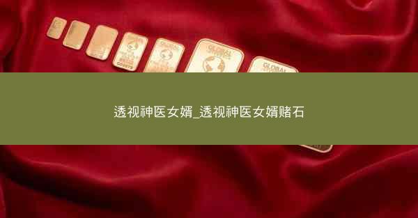 透视神医女婿_透视神医女婿赌石