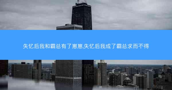 失忆后我和霸总有了崽崽,失忆后我成了霸总求而不得