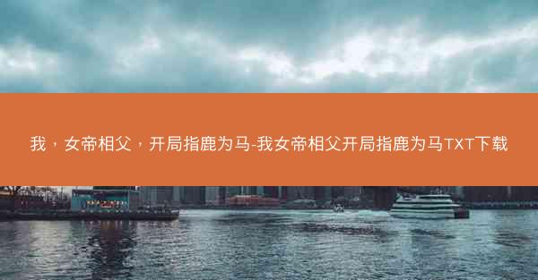 我，女帝相父，开局指鹿为马-我女帝相父开局指鹿为马TXT下载