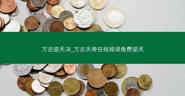 万古逆天决_万古天帝在线阅读免费逆天