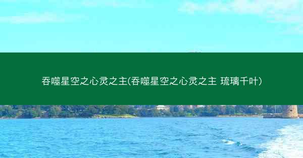 吞噬星空之心灵之主(吞噬星空之心灵之主 琉璃千叶)