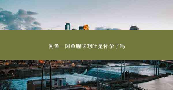 闻鱼—闻鱼腥味想吐是怀孕了吗