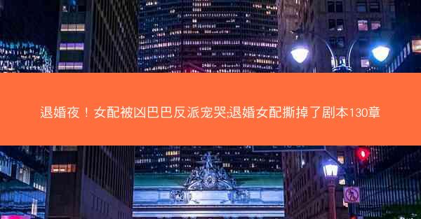 退婚夜！女配被凶巴巴反派宠哭;退婚女配撕掉了剧本130章