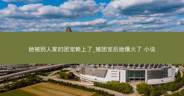 她被别人家的团宠赖上了_被团宠后她爆火了 小说