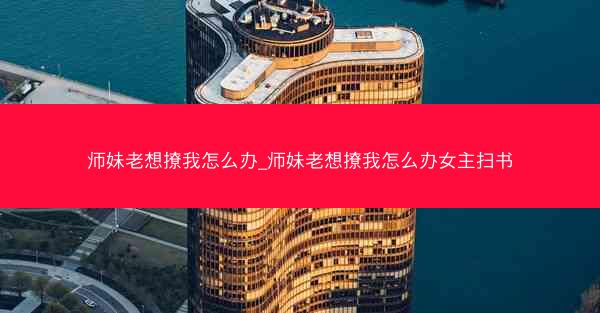 师妹老想撩我怎么办_师妹老想撩我怎么办女主扫书