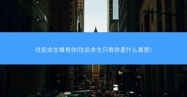 往后余生唯有你(往后余生只有你是什么意思)