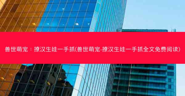 兽世萌宠：撩汉生娃一手抓(兽世萌宠-撩汉生娃一手抓全文免费阅读)