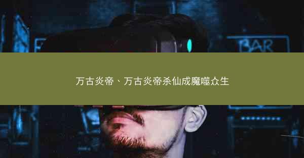 万古炎帝、万古炎帝杀仙成魔噬众生