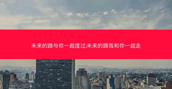 未来的路与你一起度过;未来的路我和你一起走