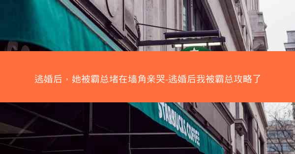 逃婚后，她被霸总堵在墙角亲哭-逃婚后我被霸总攻略了