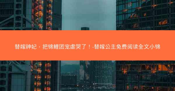 替嫁神妃，把锦鲤团宠虐哭了！-替嫁公主免费阅读全文小锦