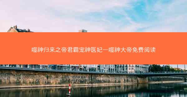 噬神归来之帝君霸宠神医妃—噬神大帝免费阅读