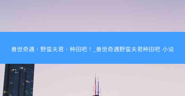 兽世奇遇：野蛮夫君，种田吧！_兽世奇遇野蛮夫君种田吧 小说